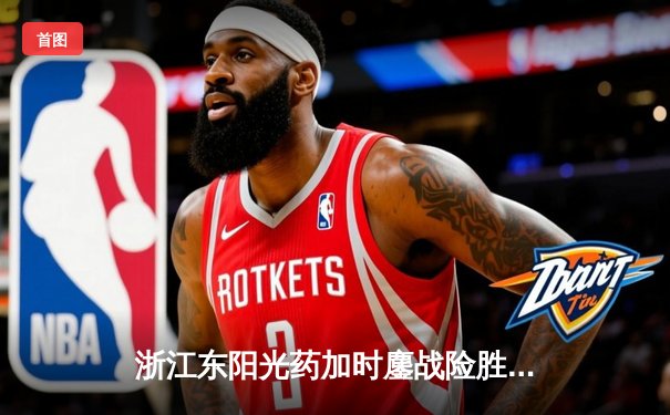 浙江东阳光药加时鏖战险胜山西汾酒 孙铭徽32+7+10主宰关键时刻