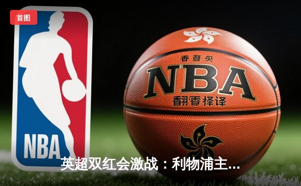 英超双红会激战：利物浦主场3-1逆转曼联，萨拉赫梅开二度锁定胜局